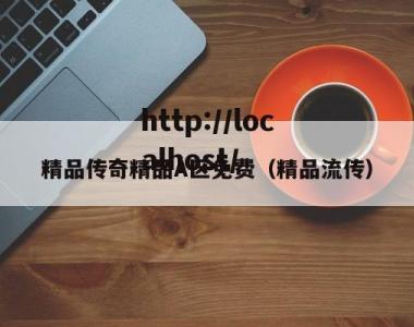 精品传奇精品A区免费（精品流传）