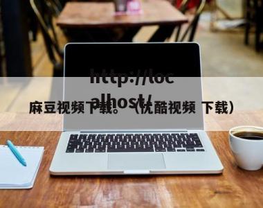 麻豆视频下载。（优酷视频 下载）